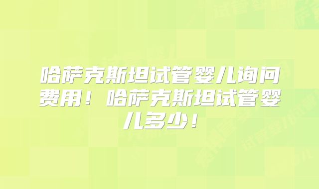哈萨克斯坦试管婴儿询问费用！哈萨克斯坦试管婴儿多少！