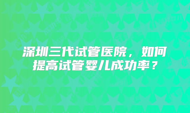 深圳三代试管医院，如何提高试管婴儿成功率？