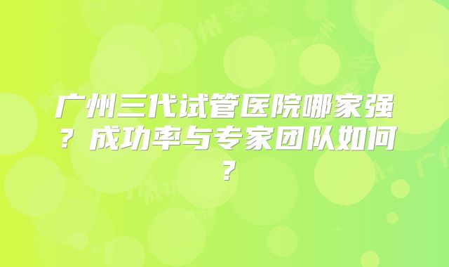 广州三代试管医院哪家强？成功率与专家团队如何？