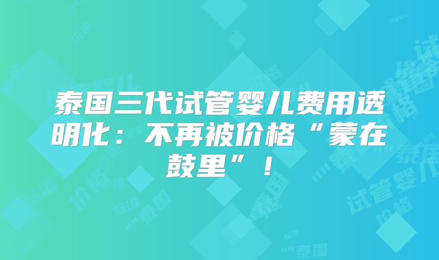泰国三代试管婴儿费用透明化：不再被价格“蒙在鼓里”！