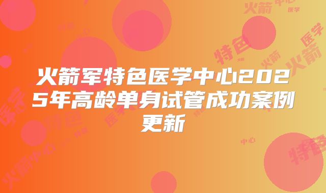 火箭军特色医学中心2025年高龄单身试管成功案例更新
