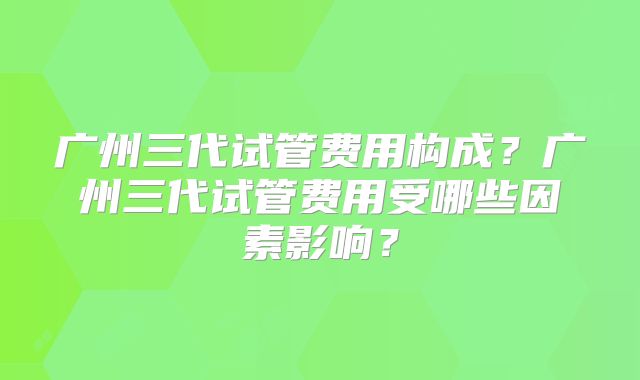 广州三代试管费用构成？广州三代试管费用受哪些因素影响？
