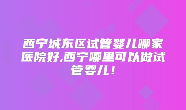 西宁城东区试管婴儿哪家医院好,西宁哪里可以做试管婴儿！