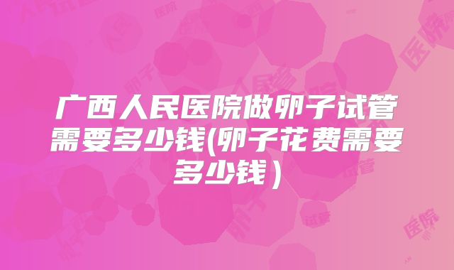 广西人民医院做卵子试管需要多少钱(卵子花费需要多少钱）