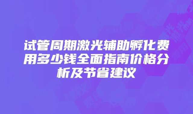 试管周期激光辅助孵化费用多少钱全面指南价格分析及节省建议
