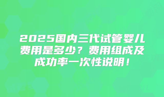 2025国内三代试管婴儿费用是多少？费用组成及成功率一次性说明！