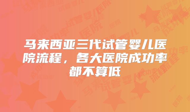 马来西亚三代试管婴儿医院流程,各大医院成功率都不算低