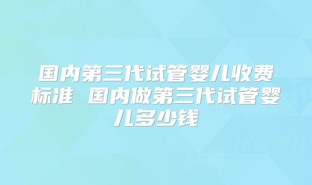 国内第三代试管婴儿收费标准 国内做第三代试管婴儿多少钱