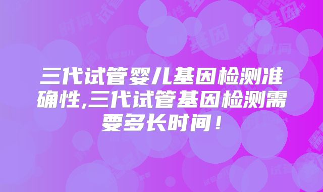 三代试管婴儿基因检测准确性,三代试管基因检测需要多长时间！