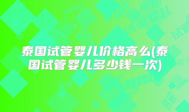 泰国试管婴儿价格高么(泰国试管婴儿多少钱一次)