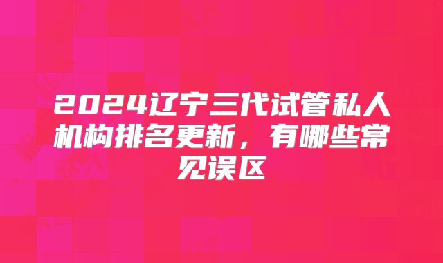 2024辽宁三代试管私人机构排名更新，有哪些常见误区