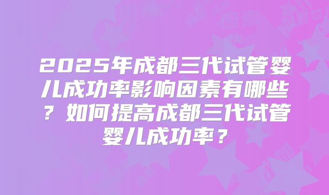 2025年成都三代试管婴儿成功率影响因素有哪些？如何提高成都三代试管婴儿成功率？