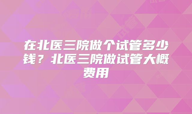 在北医三院做个试管多少钱?北医三院做试管大概费用