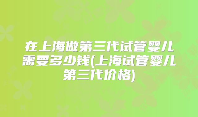 在上海做第三代试管婴儿需要多少钱(上海试管婴儿第三代价格)
