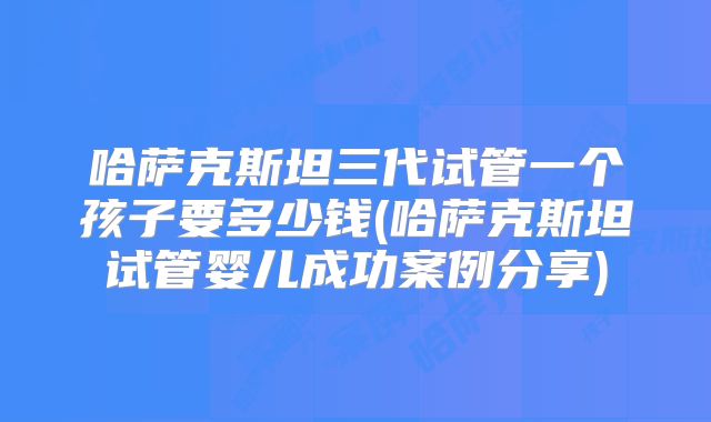 哈萨克斯坦三代试管一个孩子要多少钱(哈萨克斯坦试管婴儿成功案例分享)