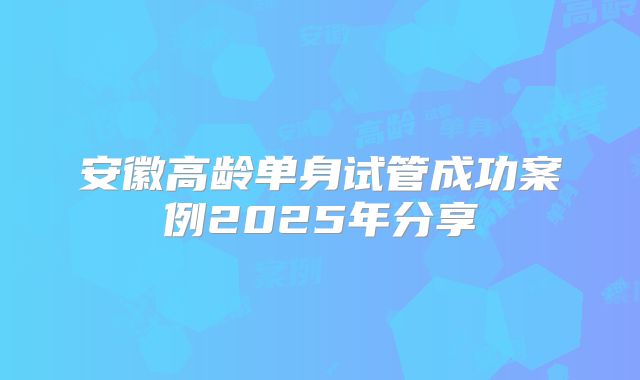 安徽高龄单身试管成功案例2025年分享