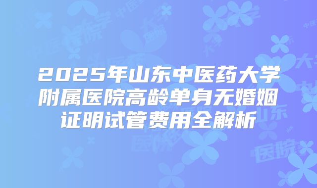2025年山东中医药大学附属医院高龄单身无婚姻证明试管费用全解析
