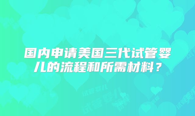 国内申请美国三代试管婴儿的流程和所需材料?