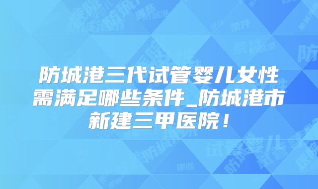 防城港三代试管婴儿女性需满足哪些条件_防城港市新建三甲医院！
