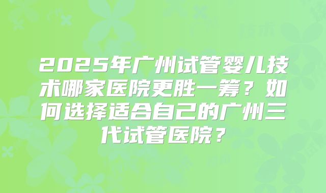 2025年广州试管婴儿技术哪家医院更胜一筹？如何选择适合自己的广州三代试管医院？