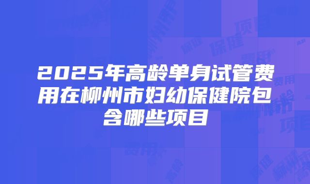 2025年高龄单身试管费用在柳州市妇幼保健院包含哪些项目