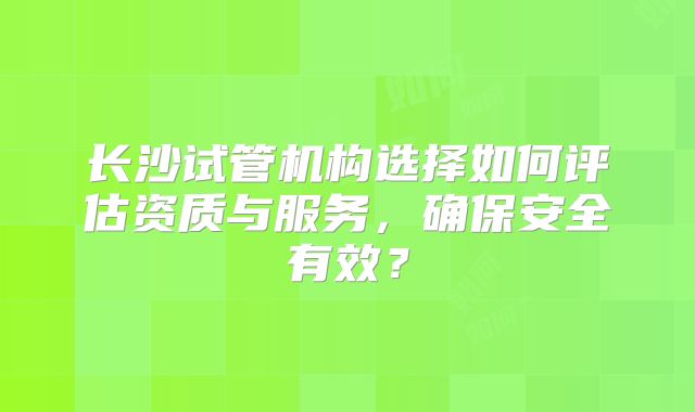 长沙试管机构选择如何评估资质与服务，确保安全有效？