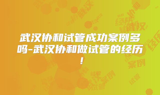 武汉协和试管成功案例多吗-武汉协和做试管的经历!