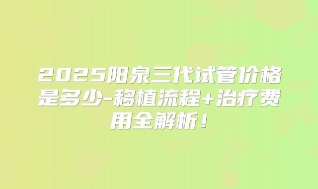 2025阳泉三代试管价格是多少-移植流程+治疗费用全解析！