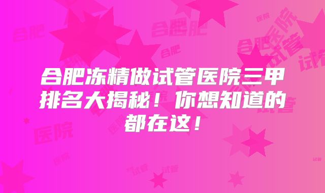 合肥冻精做试管医院三甲排名大揭秘！你想知道的都在这！