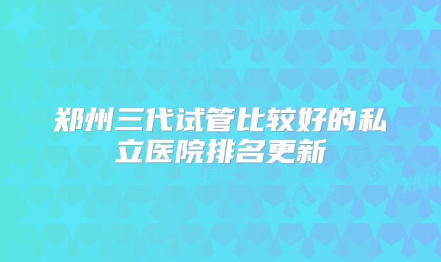 郑州三代试管比较好的私立医院排名更新