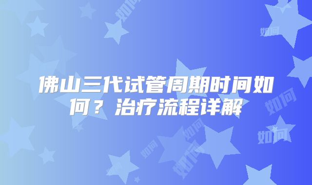 佛山三代试管周期时间如何？治疗流程详解