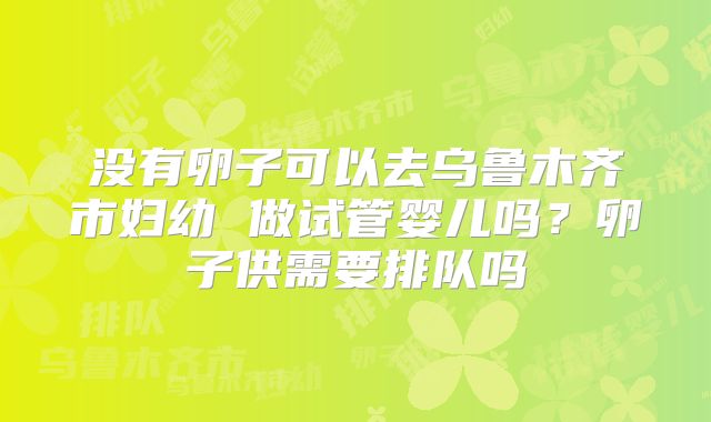 没有卵子可以去乌鲁木齐市妇幼 做试管婴儿吗?卵子供需要排队吗