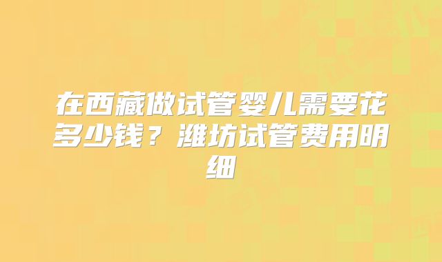 在西藏做试管婴儿需要花多少钱？潍坊试管费用明细