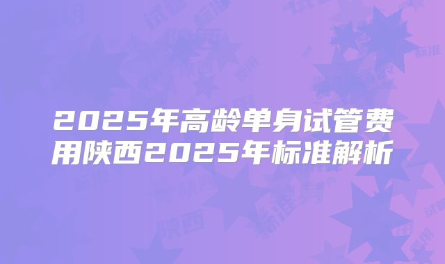 2025年高龄单身试管费用陕西2025年标准解析