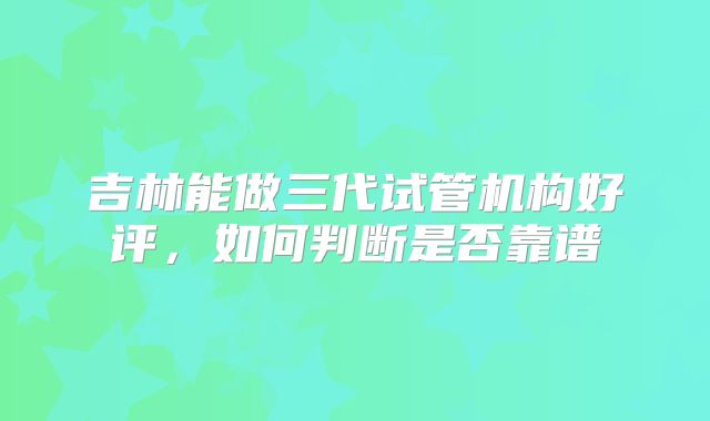 吉林能做三代试管机构好评，如何判断是否靠谱