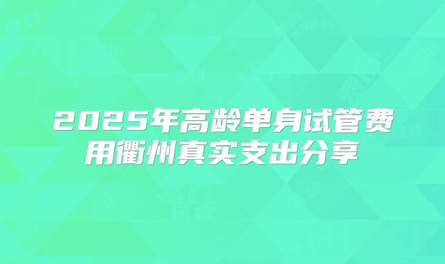 2025年高龄单身试管费用衢州真实支出分享