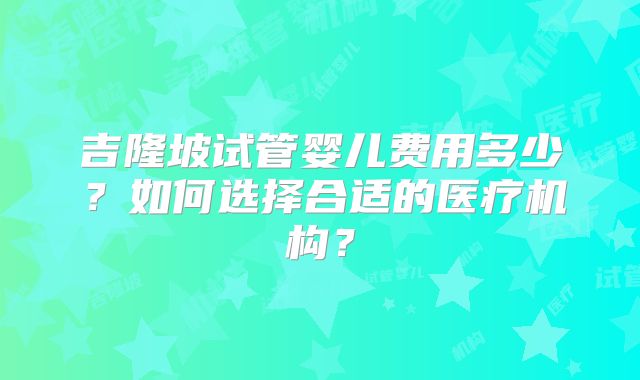 吉隆坡试管婴儿费用多少？如何选择合适的医疗机构？