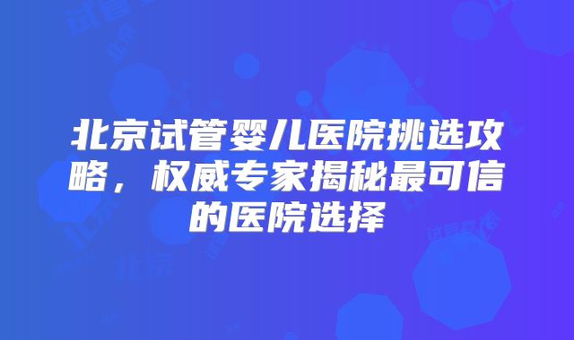 北京试管婴儿医院挑选攻略，权威专家揭秘最可信的医院选择