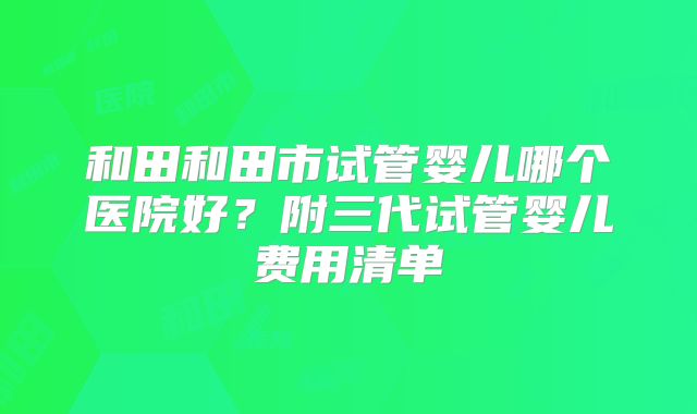 和田和田市试管婴儿哪个医院好？附三代试管婴儿费用清单