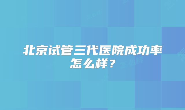 北京试管三代医院成功率怎么样？