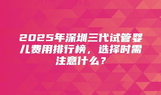 2025年深圳三代试管婴儿费用排行榜,选择时需注意什么?