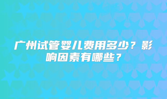 广州试管婴儿费用多少?影响因素有哪些?