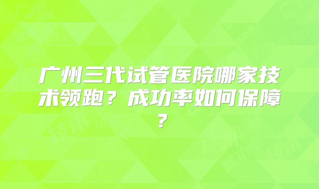 广州三代试管医院哪家技术领跑？成功率如何保障？