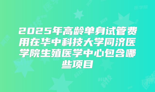 2025年高龄单身试管费用在华中科技大学同济医学院生殖医学中心包含哪些项目