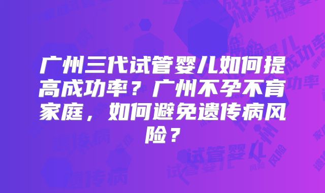 广州三代试管婴儿如何提高成功率？广州不孕不育家庭，如何避免遗传病风险？