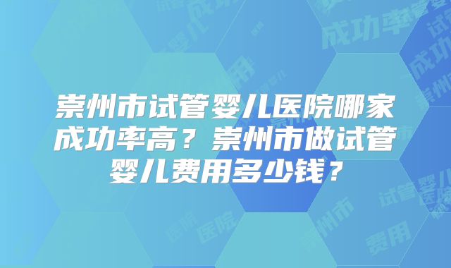 崇州市试管婴儿医院哪家成功率高?崇州市做试管婴儿费用多少钱?
