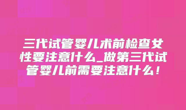 三代试管婴儿术前检查女性要注意什么_做第三代试管婴儿前需要注意什么！