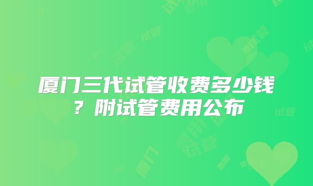 厦门三代试管收费多少钱？附试管费用公布