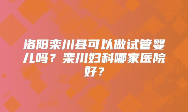 洛阳栾川县可以做试管婴儿吗？栾川妇科哪家医院好？
