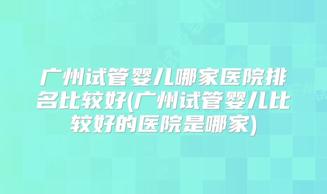 广州试管婴儿哪家医院排名比较好(广州试管婴儿比较好的医院是哪家)